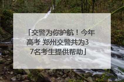 交警为你护航！今年高考 郑州交警共为37名考生提供帮助