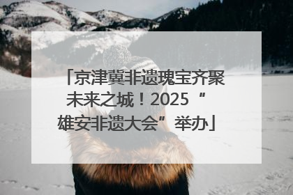 京津冀非遗瑰宝齐聚未来之城！2025“雄安非遗大会”举办