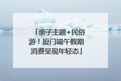 亲子主题+民俗游！厦门端午假期消费呈现年轻态