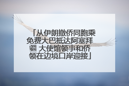 从伊朗撤侨同胞乘免费大巴抵达阿塞拜疆 大使馆领事和侨领在边境口岸迎接