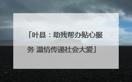 叶县：助残帮办贴心服务 温情传递社会大爱