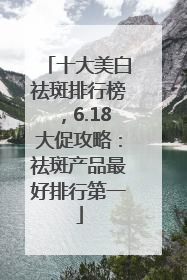 十大美白祛斑排行榜，6.18大促攻略：祛斑产品最好排行第一