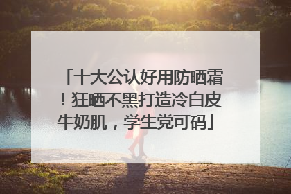 十大公认好用防晒霜！狂晒不黑打造冷白皮牛奶肌，学生党可码