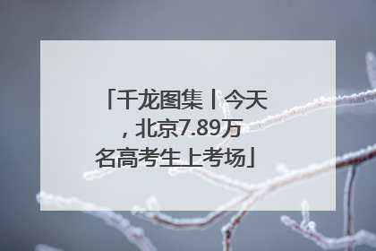 千龙图集丨今天，北京7.89万名高考生上考场