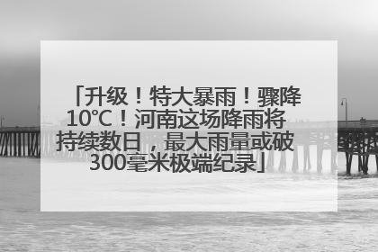 升级！特大暴雨！骤降10℃！河南这场降雨将持续数日，最大雨量或破300毫米极端纪录