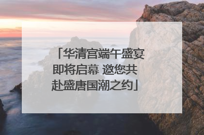 华清宫端午盛宴即将启幕 邀您共赴盛唐国潮之约