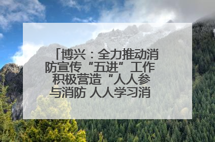 博兴：全力推动消防宣传“五进”工作 积极营造“人人参与消防 人人学习消防”的良好氛围