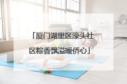厦门湖里区濠头社区粽香飘溢暖侨心