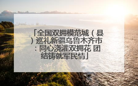 全国双拥模范城（县）巡礼新疆乌鲁木齐市：同心浇灌双拥花 团结铸就军民情