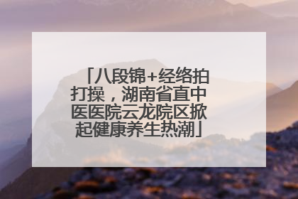八段锦+经络拍打操，湖南省直中医医院云龙院区掀起健康养生热潮