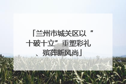 兰州市城关区以“十破十立”重塑彩礼、殡葬新风尚