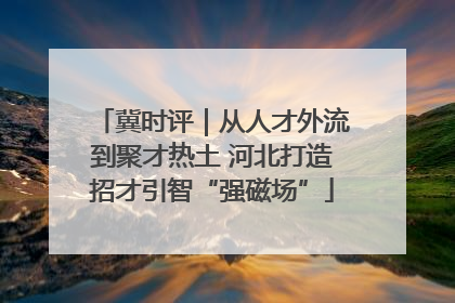 冀时评｜从人才外流到聚才热土 河北打造招才引智“强磁场”
