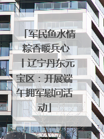 军民鱼水情 粽香暖兵心丨辽宁丹东元宝区：开展端午拥军慰问活动
