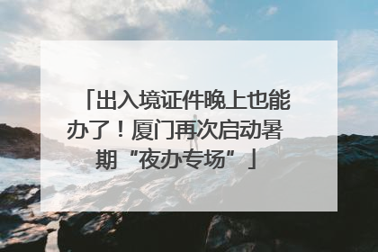 出入境证件晚上也能办了！厦门再次启动暑期“夜办专场”