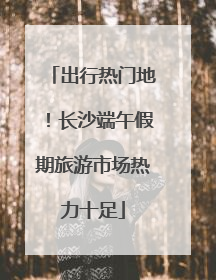 出行热门地！长沙端午假期旅游市场热力十足