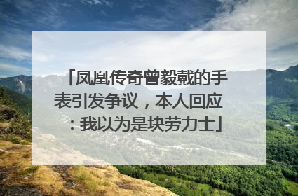 凤凰传奇曾毅戴的手表引发争议，本人回应：我以为是块劳力士