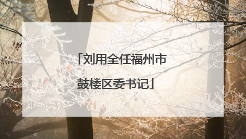 刘用全任福州市鼓楼区委书记