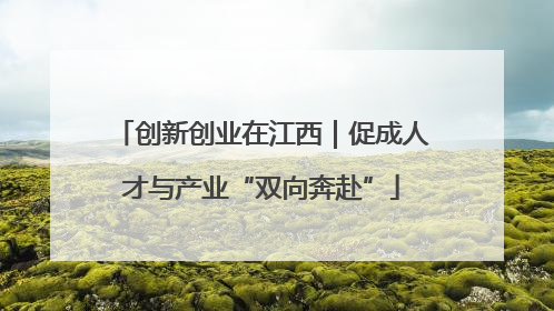 创新创业在江西｜促成人才与产业“双向奔赴”