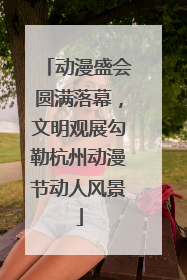 动漫盛会圆满落幕，文明观展勾勒杭州动漫节动人风景