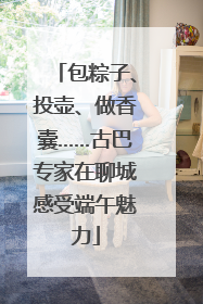 包粽子、投壶、做香囊……古巴专家在聊城感受端午魅力