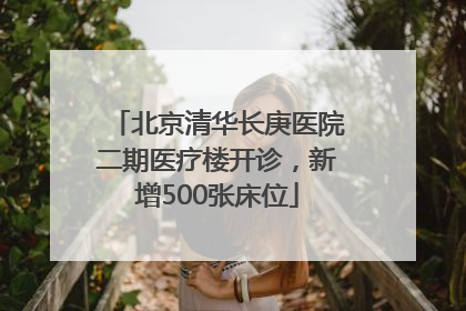北京清华长庚医院二期医疗楼开诊，新增500张床位