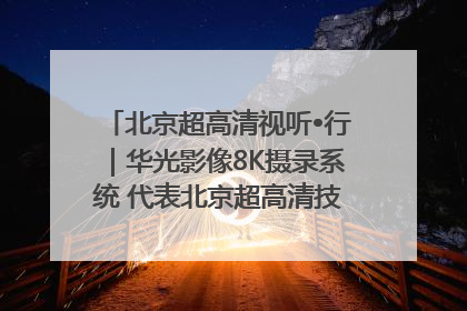 北京超高清视听•行｜华光影像8K摄录系统 代表北京超高清技术站上国家舞台