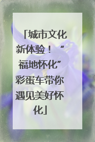 城市文化新体验！“福地怀化”彩蛋车带你遇见美好怀化