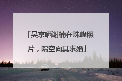 吴京晒谢楠在珠峰照片，隔空向其求婚