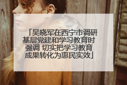 吴晓军在西宁市调研基层党建和学习教育时强调 切实把学习教育成果转化为惠民实效
