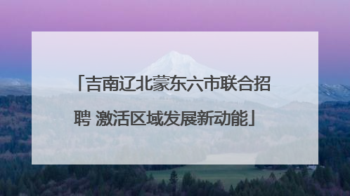吉南辽北蒙东六市联合招聘 激活区域发展新动能