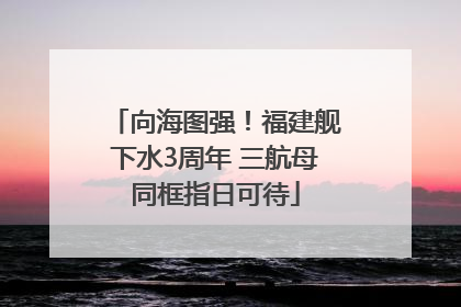 向海图强！福建舰下水3周年 三航母同框指日可待