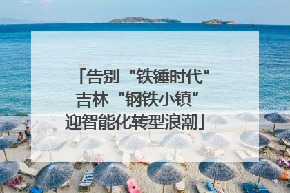 告别“铁锤时代” 吉林“钢铁小镇”迎智能化转型浪潮