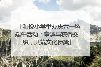 和悦小学举办庆六一暨端午活动：童趣与粽香交织，共筑文化桥梁