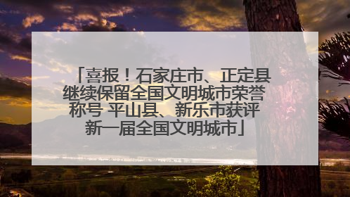 喜报！石家庄市、正定县继续保留全国文明城市荣誉称号 平山县、新乐市获评新一届全国文明城市