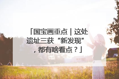 国宝画重点｜这处遗址三获“新发现”，都有啥看点？