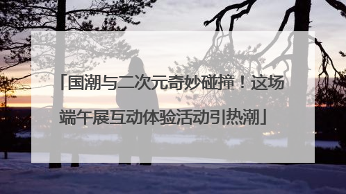 国潮与二次元奇妙碰撞！这场端午展互动体验活动引热潮