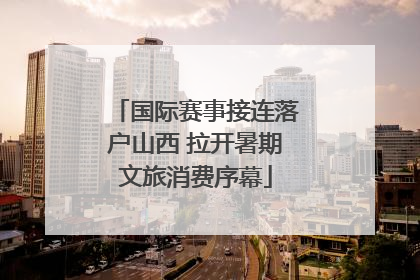 国际赛事接连落户山西 拉开暑期文旅消费序幕