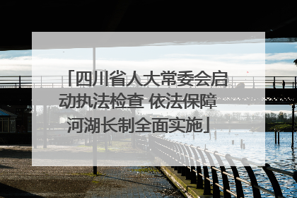 四川省人大常委会启动执法检查 依法保障河湖长制全面实施