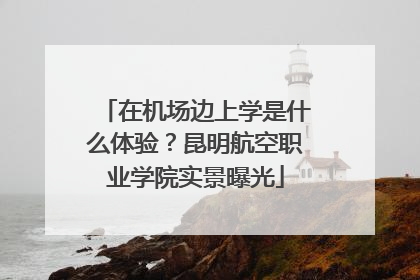 在机场边上学是什么体验？昆明航空职业学院实景曝光