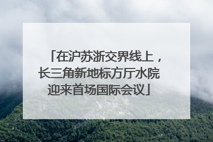 在沪苏浙交界线上，长三角新地标方厅水院迎来首场国际会议