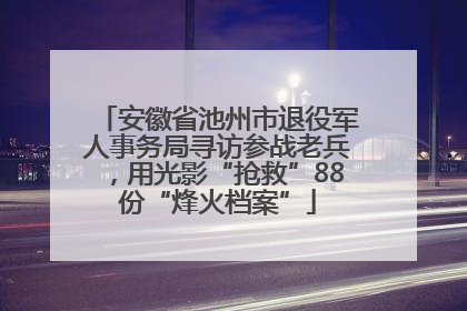 安徽省池州市退役军人事务局寻访参战老兵，用光影“抢救”88份“烽火档案”