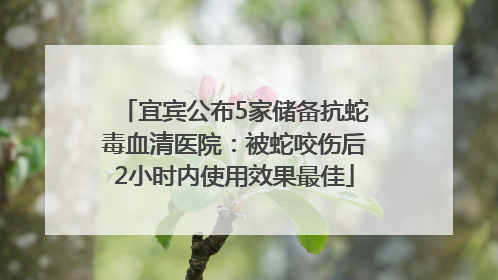 宜宾公布5家储备抗蛇毒血清医院：被蛇咬伤后2小时内使用效果最佳