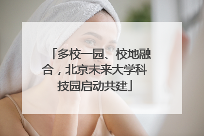 多校一园、校地融合，北京未来大学科技园启动共建