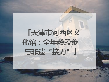 天津市河西区文化馆：全年龄段参与非遗“接力”