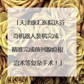 天津康汇医院达芬奇机器人装机完成：精准完成前列腺癌根治术等复杂手术！
