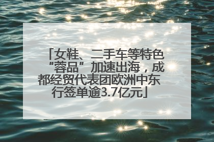 女鞋、二手车等特色“蓉品”加速出海，成都经贸代表团欧洲中东行签单逾3.7亿元