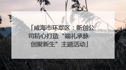威海市环翠区：新创公司精心打造“端礼承脉·创聚新生”主题活动