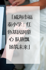 威海市福泰小学：红色基因润童心 队旗飘扬筑未来
