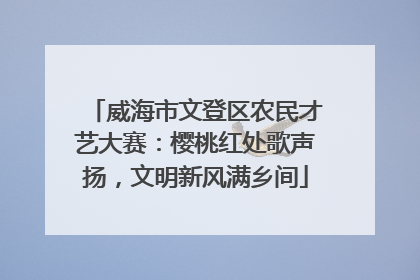 威海市文登区农民才艺大赛：樱桃红处歌声扬，文明新风满乡间