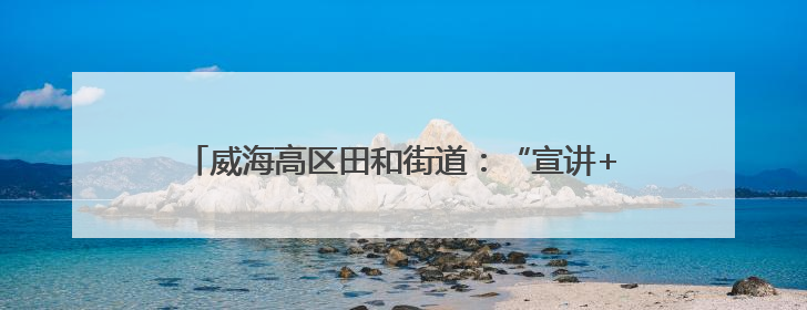 威海高区田和街道：“宣讲+”赋能 绘就基层治理同心圆